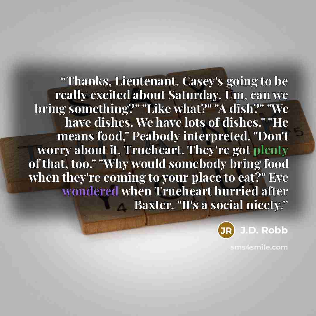 “Thanks, Lieutenant. Casey's going to be really excited about Saturday. Um, can we bring something?" "Like what?" "A dish?" "We have dishes. We have lots of dishes." "He means food," Peabody interpreted. "Don't worry about it, Trueheart. They're got plenty of that, too." "Why would somebody bring…” quote by J.D. Robb