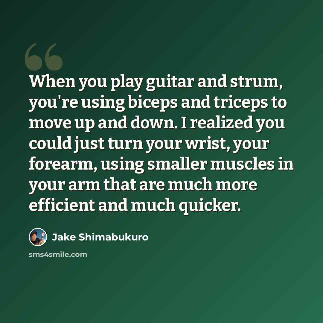 “When you play guitar and strum, you're using biceps and triceps to move up and down. I realized you could just turn your wrist, your forearm, using smaller muscles in your arm that are much more efficient and much quicker.” quote by Jake Shimabukuro