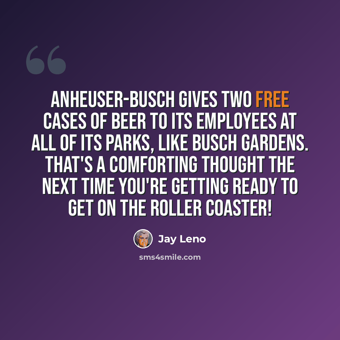 “Anheuser-Busch gives two free cases of beer to its employees at all of its parks, like Busch Gardens. That's a comforting thought the next time you're getting ready to get on the roller coaster!” quote by Jay Leno
