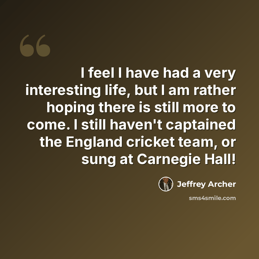 “I feel I have had a very interesting life, but I am rather hoping there is still more to come. I still haven't captained the England cricket team, or sung at Carnegie Hall!” quote by Jeffrey Archer