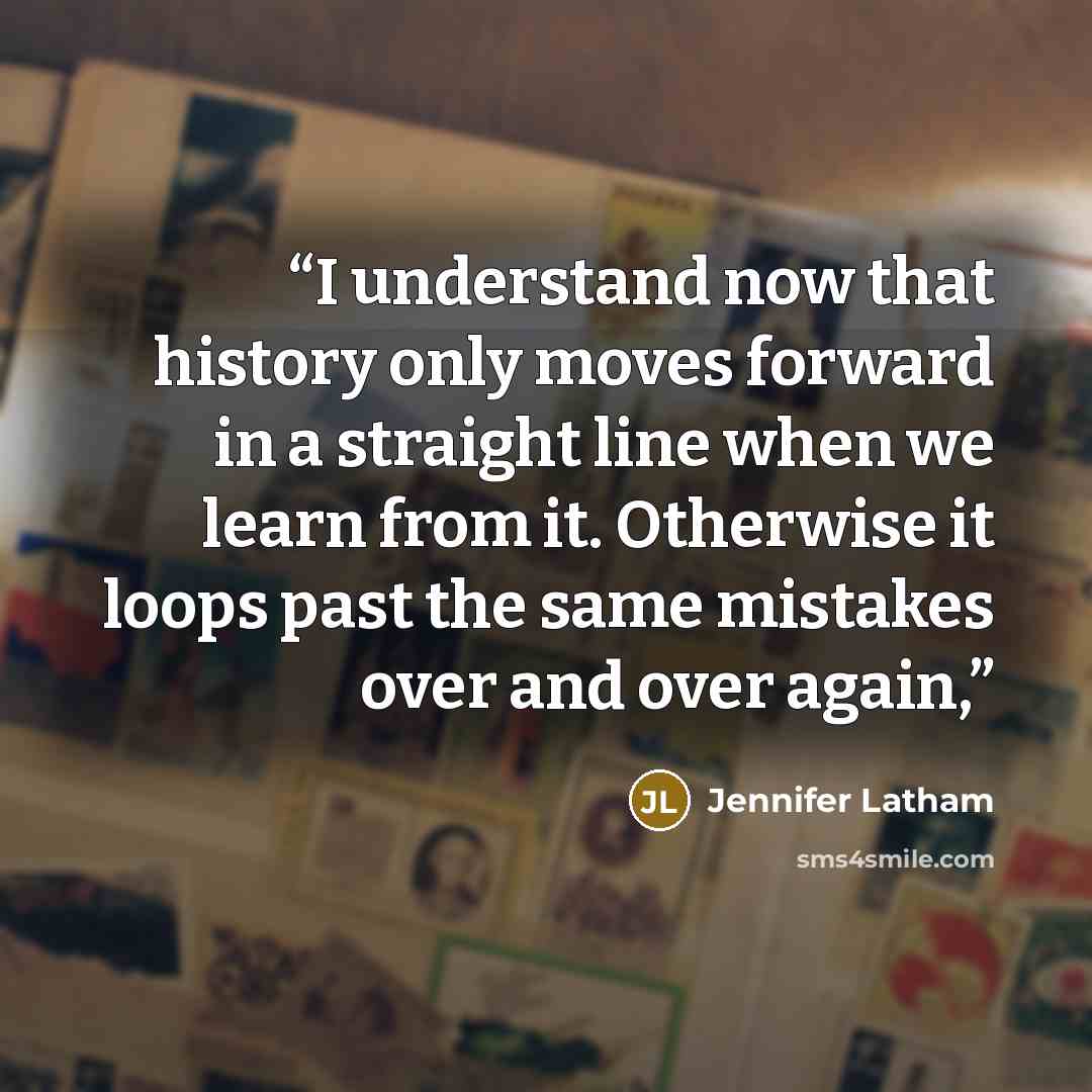 “I understand now that history only moves forward in a straight line when we learn from it. Otherwise it loops past the same mistakes over and over again,” quote by Jennifer Latham