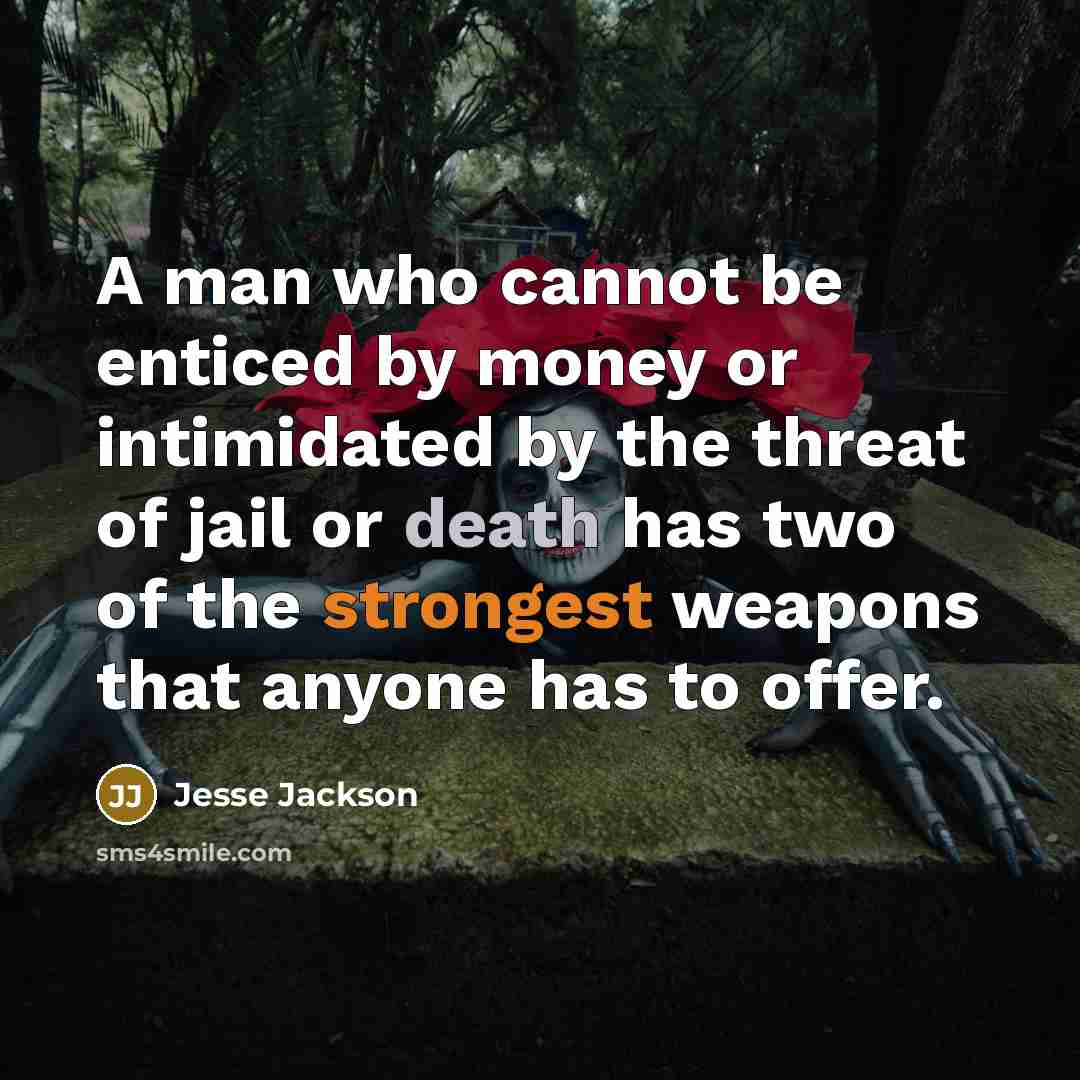 “A man who cannot be enticed by money or intimidated by the threat of jail or death has two of the strongest weapons that anyone has to offer.” quote by Jesse Jackson