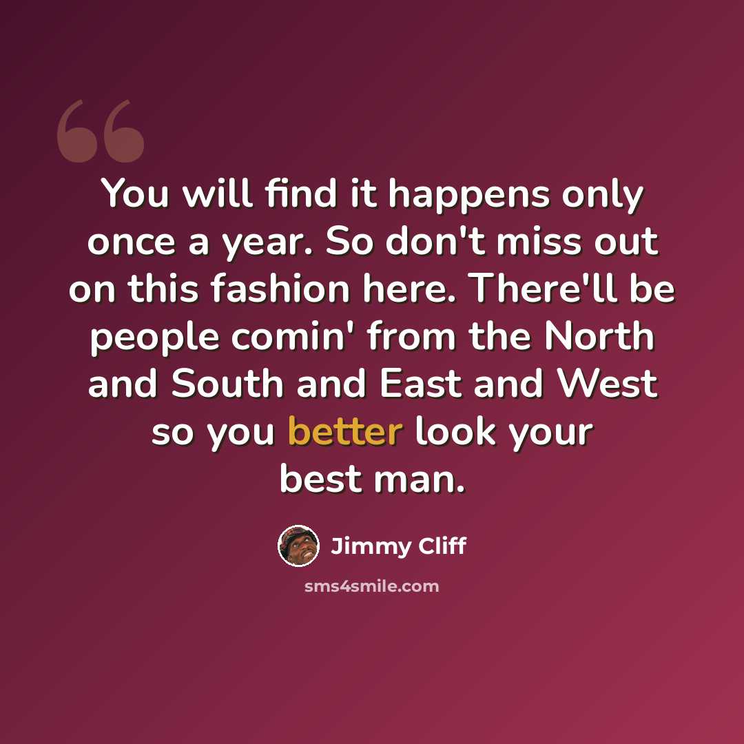 “You will find it happens only once a year. So don't miss out on this fashion here. There'll be people comin' from the North and South and East and West so you better look your best man.” quote by Jimmy Cliff