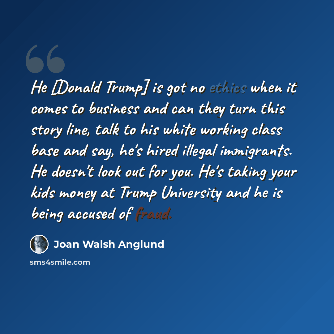 “He [Donald Trump] is got no ethics when it comes to business and can they turn this story line, talk to his white working class base and say, he's hired illegal immigrants. He doesn't look out for you. He's taking your kids money at Trump University and he is being accused of fraud.” quote by Joan Walsh Anglund