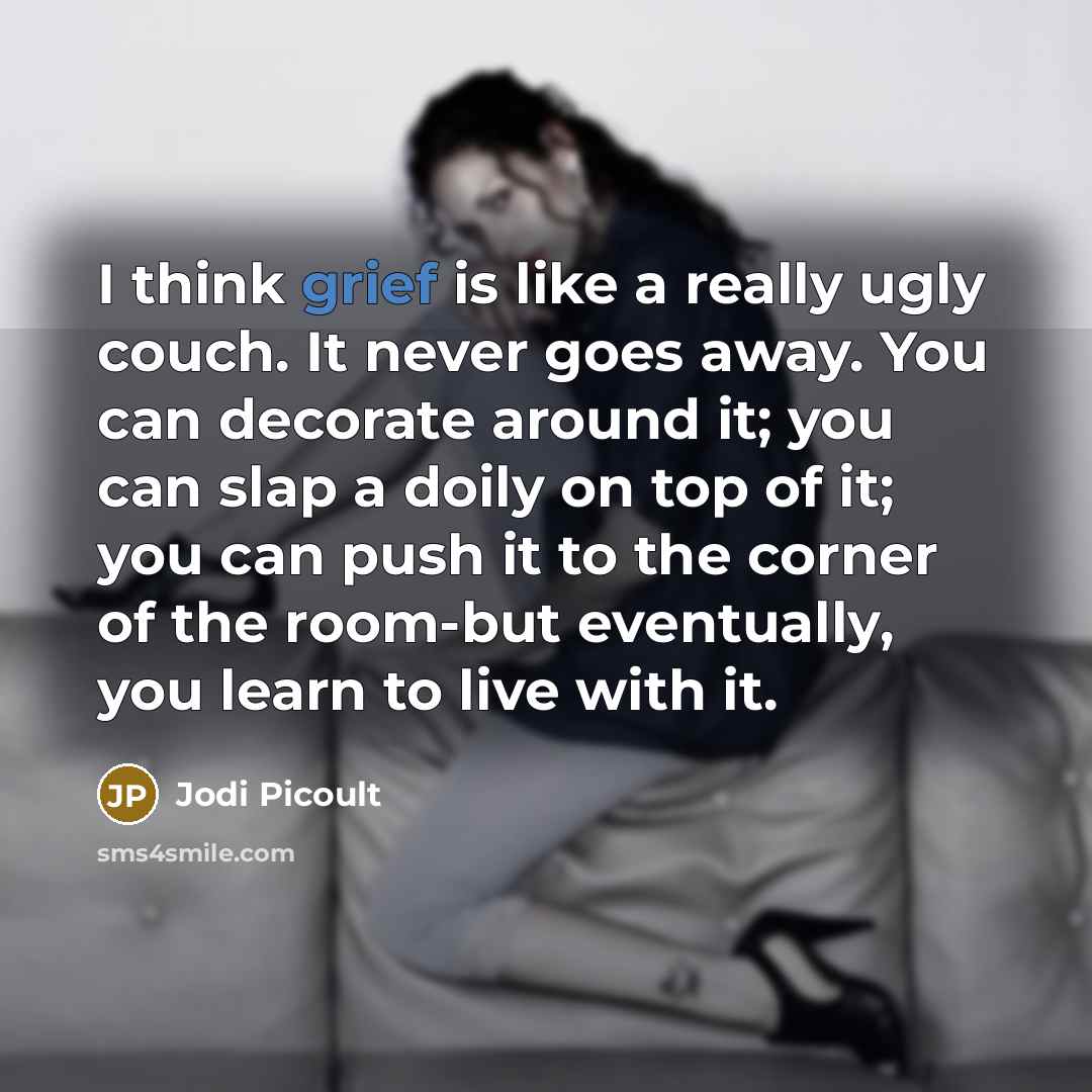 “I think grief is like a really ugly couch. It never goes away. You can decorate around it; you can slap a doily on top of it; you can push it to the corner of the room-but eventually, you learn to live with it.” quote by Jodi Picoult