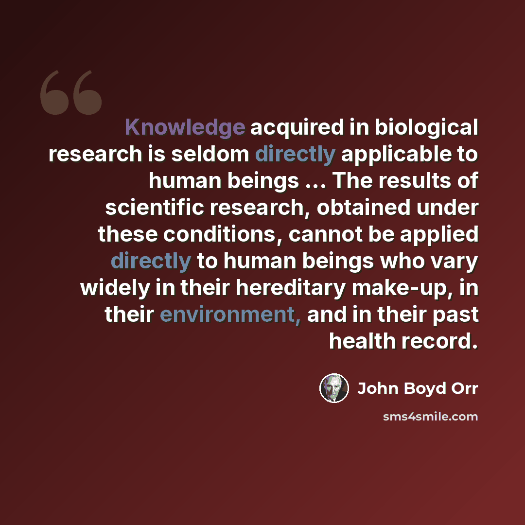 “Knowledge acquired in biological research is seldom directly applicable to human beings ... The results of scientific research, obtained under these conditions, cannot be applied directly to human beings who vary widely in their hereditary make-up, in their environment, and in their past health…” quote by John Boyd Orr