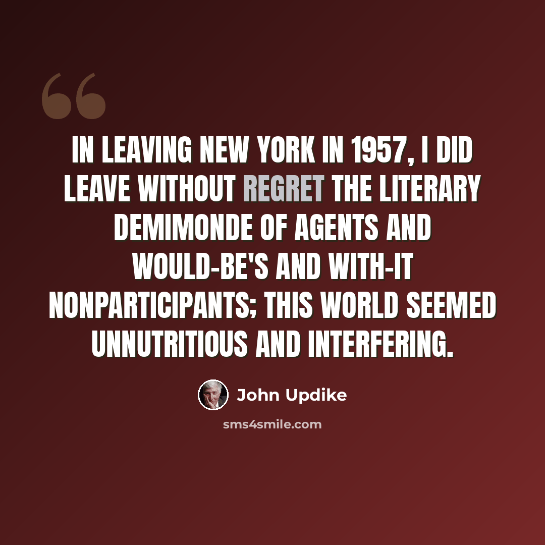 “In leaving New York in 1957, I did leave without regret the literary demimonde of agents and would-be's and with-it nonparticipants; this world seemed unnutritious and interfering.” quote by John Updike