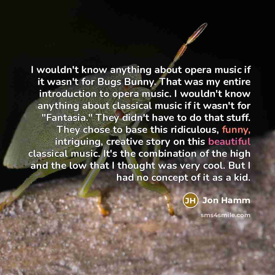 “I wouldn't know anything about opera music if it wasn't for Bugs Bunny. That was my entire introduction to opera music. I wouldn't know anything about classical music if it wasn't for "Fantasia." They didn't have to do that stuff. They chose to base this ridiculous, funny, intriguing, creative…” quote by Jon Hamm