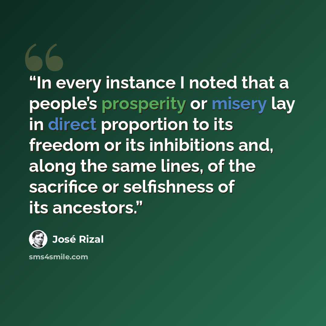 “In every instance I noted that a people’s prosperity or misery lay in direct proportion to its freedom or its inhibitions and, along the same lines, of the sacrifice or selfishness of its ancestors.” quote by José Rizal