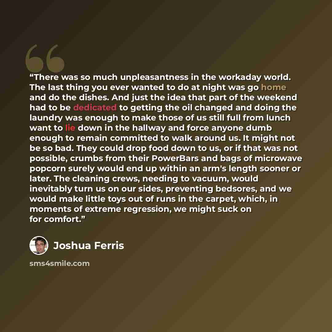“There was so much unpleasantness in the workaday world. The last thing you ever wanted to do at night was go home and do the dishes. And just the idea that part of the weekend had to be dedicated to getting the oil changed and doing the laundry was enough to make those of us still full from lunch…” quote by Joshua Ferris