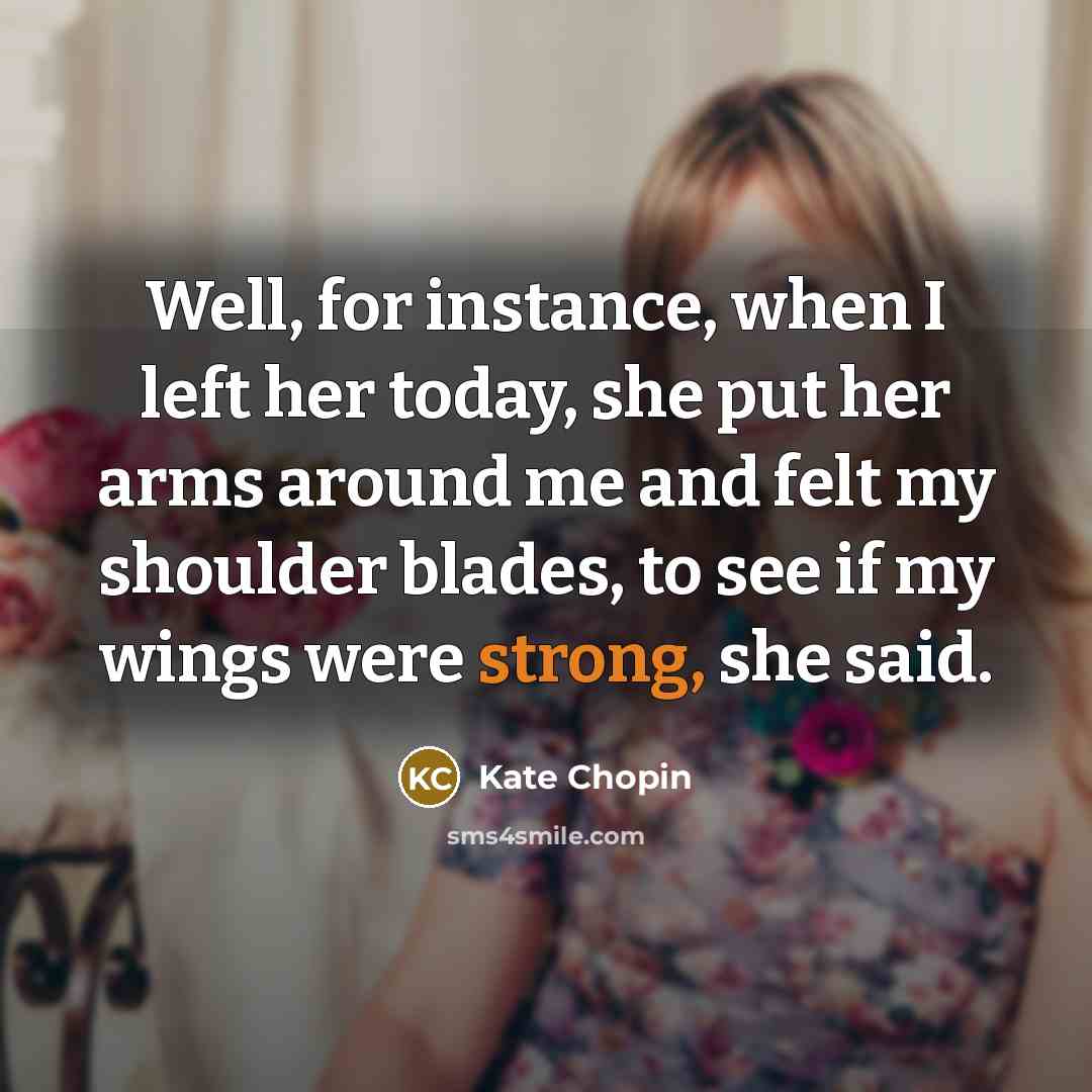 “Well, for instance, when I left her today, she put her arms around me and felt my shoulder blades, to see if my wings were strong, she said.” quote by Kate Chopin