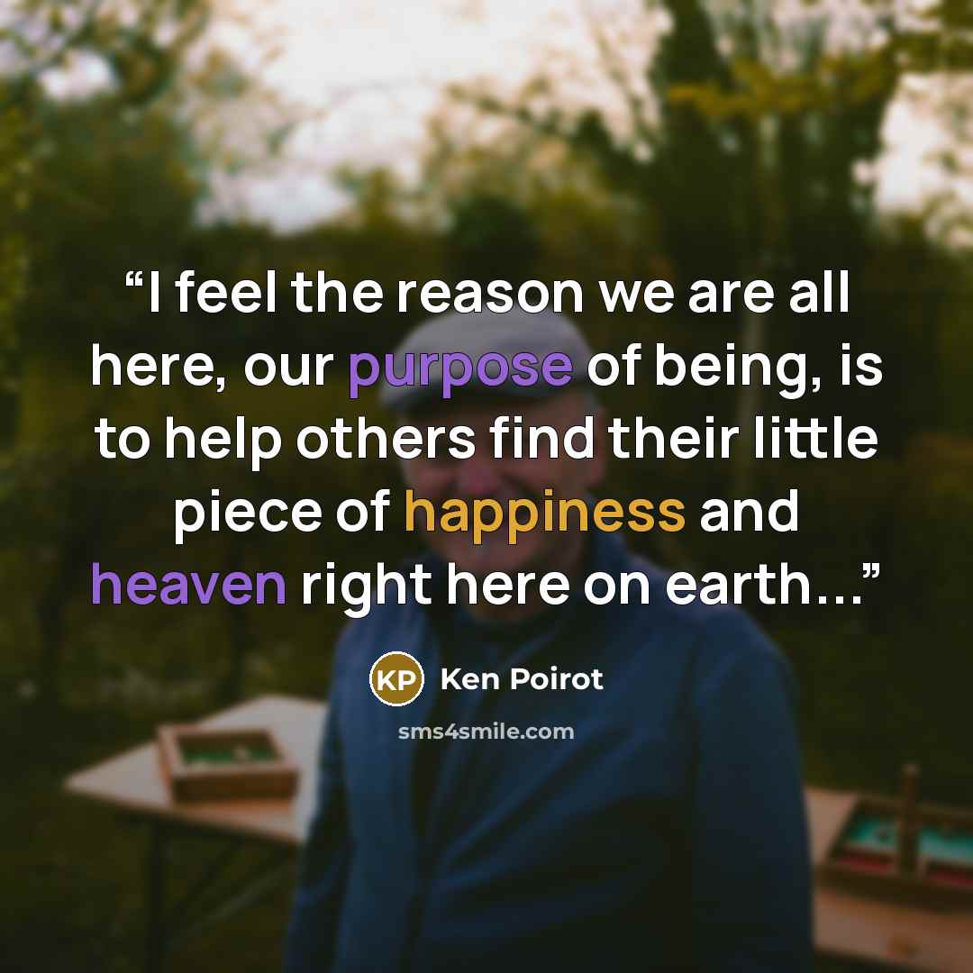 “I feel the reason we are all here, our purpose of being, is to help others find their little piece of happiness and heaven right here on earth...” quote by Ken Poirot
