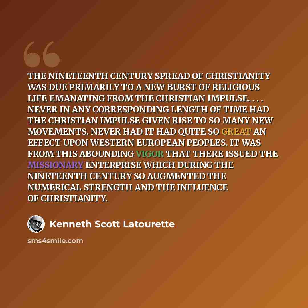 “THE NINETEENTH CENTURY SPREAD OF CHRISTIANITY WAS DUE PRIMARILY TO A NEW BURST OF RELIGIOUS LIFE EMANATING FROM THE CHRISTIAN IMPULSE. . . . NEVER IN ANY CORRESPONDING LENGTH OF TIME HAD THE CHRISTIAN IMPULSE GIVEN RISE TO SO MANY NEW MOVEMENTS. NEVER HAD IT HAD QUITE SO GREAT AN EFFECT UPON…” quote by Kenneth Scott Latourette