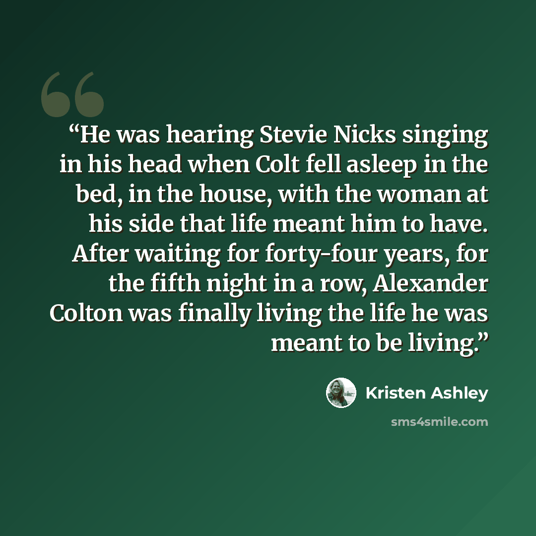 “He was hearing Stevie Nicks singing in his head when Colt fell asleep in the bed, in the house, with the woman at his side that life meant him to have. After waiting for forty-four years, for the fifth night in a row, Alexander Colton was finally living the life he was meant to be living.” quote by Kristen Ashley