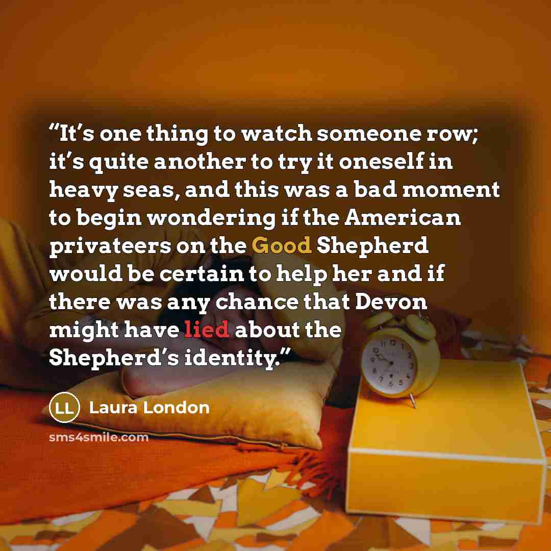 “It’s one thing to watch someone row; it’s quite another to try it oneself in heavy seas, and this was a bad moment to begin wondering if the American privateers on the Good Shepherd would be certain to help her and if there was any chance that Devon might have lied about the Shepherd’s identity.” quote by Laura London