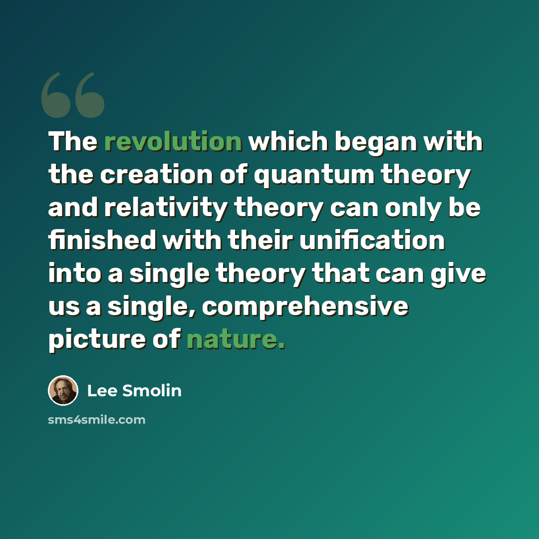 “The revolution which began with the creation of quantum theory and relativity theory can only be finished with their unification into a single theory that can give us a single, comprehensive picture of nature.” quote by Lee Smolin