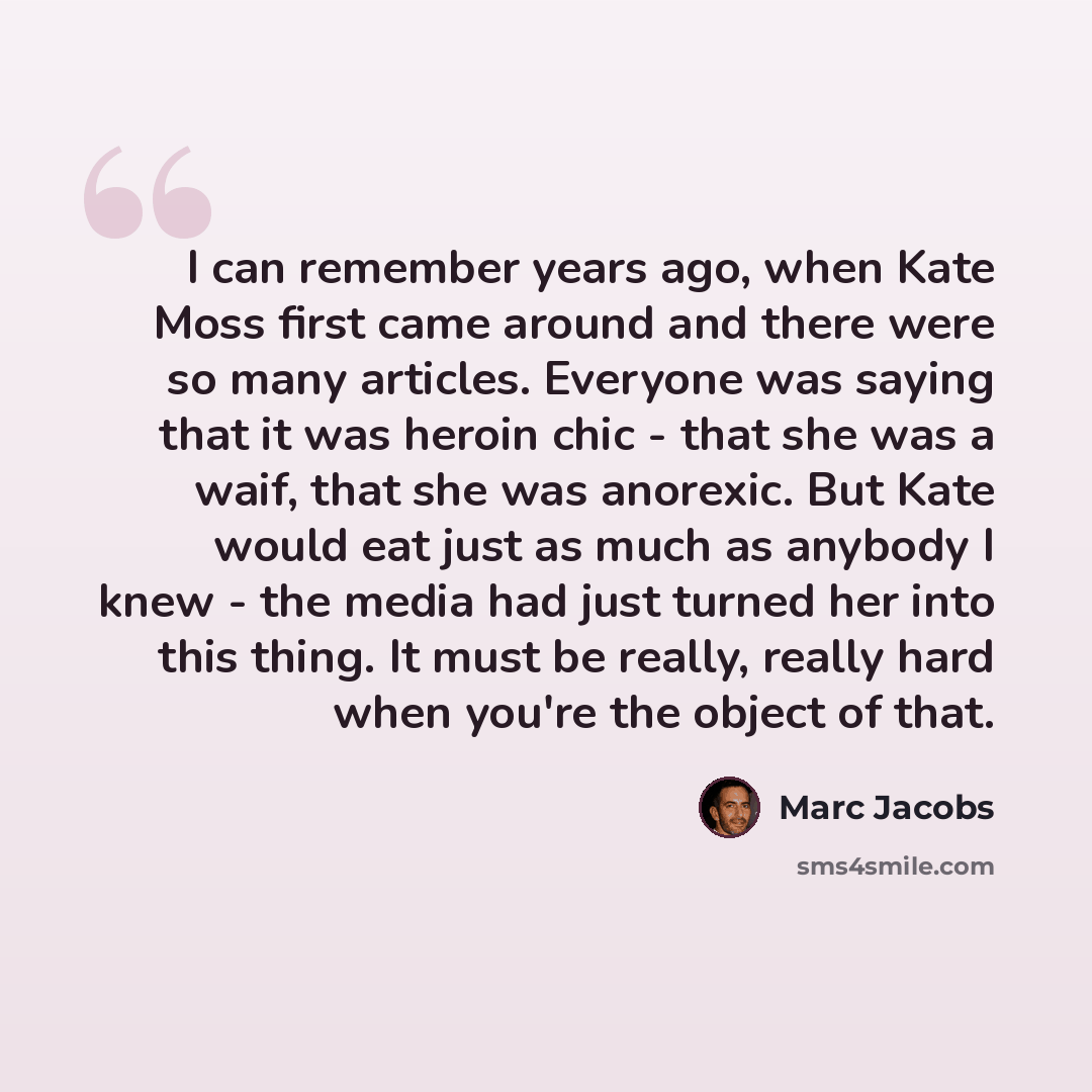 “I can remember years ago, when Kate Moss first came around and there were so many articles. Everyone was saying that it was heroin chic - that she was a waif, that she was anorexic. But Kate would eat just as much as anybody I knew - the media had just turned her into this thing. It must be…” quote by Marc Jacobs