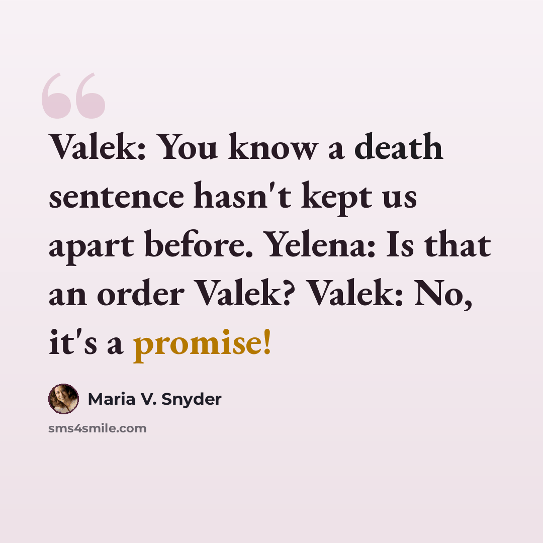 “Valek: You know a death sentence hasn't kept us apart before. Yelena: Is that an order Valek? Valek: No, it's a promise!” quote by Maria V. Snyder