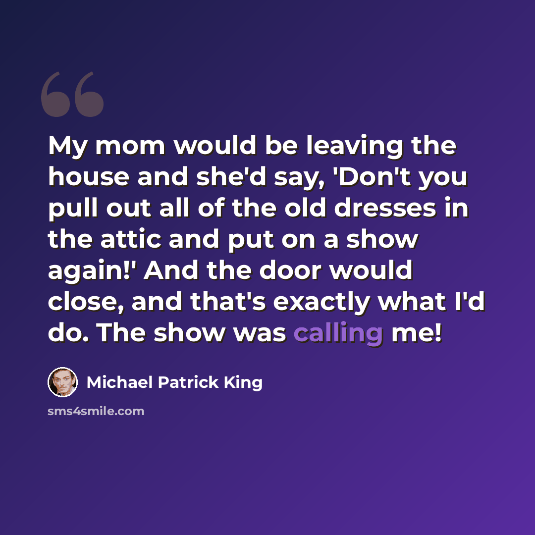 “My mom would be leaving the house and she'd say, 'Don't you pull out all of the old dresses in the attic and put on a show again!' And the door would close, and that's exactly what I'd do. The show was calling me!” quote by Michael Patrick King