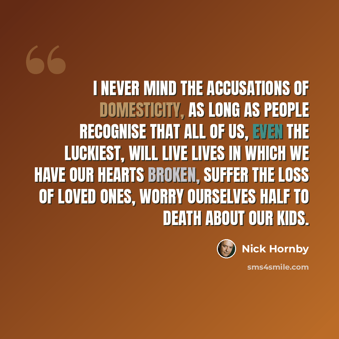 “I never mind the accusations of domesticity, as long as people recognise that all of us, even the luckiest, will live lives in which we have our hearts broken, suffer the loss of loved ones, worry ourselves half to death about our kids.” quote by Nick Hornby
