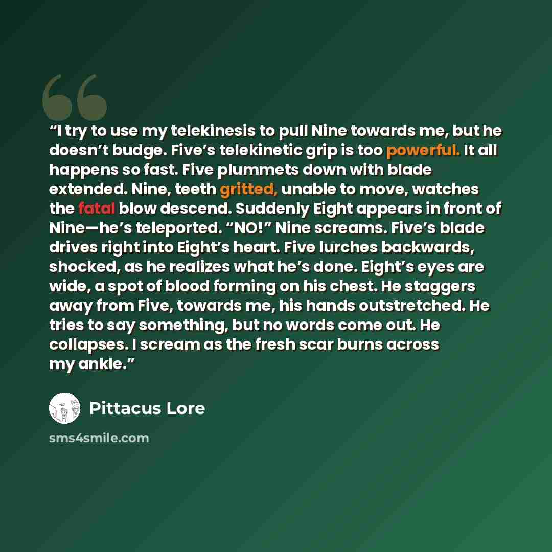“I try to use my telekinesis to pull Nine towards me, but he doesn’t budge. Five’s telekinetic grip is too powerful. It all happens so fast. Five plummets down with blade extended. Nine, teeth gritted, unable to move, watches the fatal blow descend. Suddenly Eight appears in front of Nine—he’s…” quote by pittacus lore