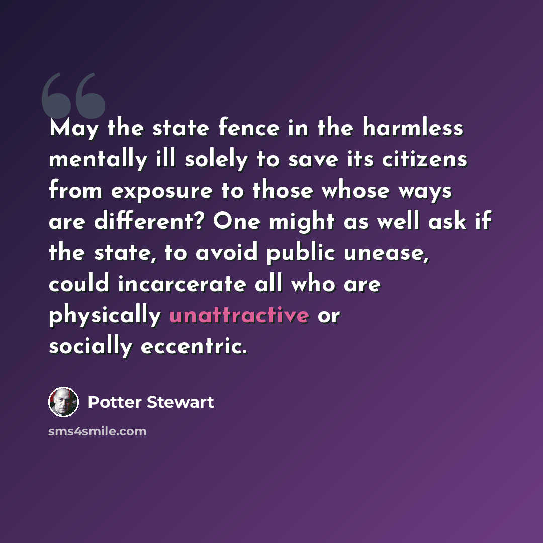 “May the state fence in the harmless mentally ill solely to save its citizens from exposure to those whose ways are different? One might as well ask if the state, to avoid public unease, could incarcerate all who are physically unattractive or socially eccentric.” quote by Potter Stewart