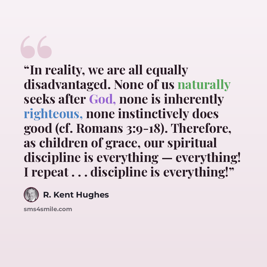 “In reality, we are all equally disadvantaged. None of us naturally seeks after God, none is inherently righteous, none instinctively does good (cf. Romans 3:9-18). Therefore, as children of grace, our spiritual discipline is everything — everything! I repeat . . . discipline is everything!” quote by R. Kent Hughes
