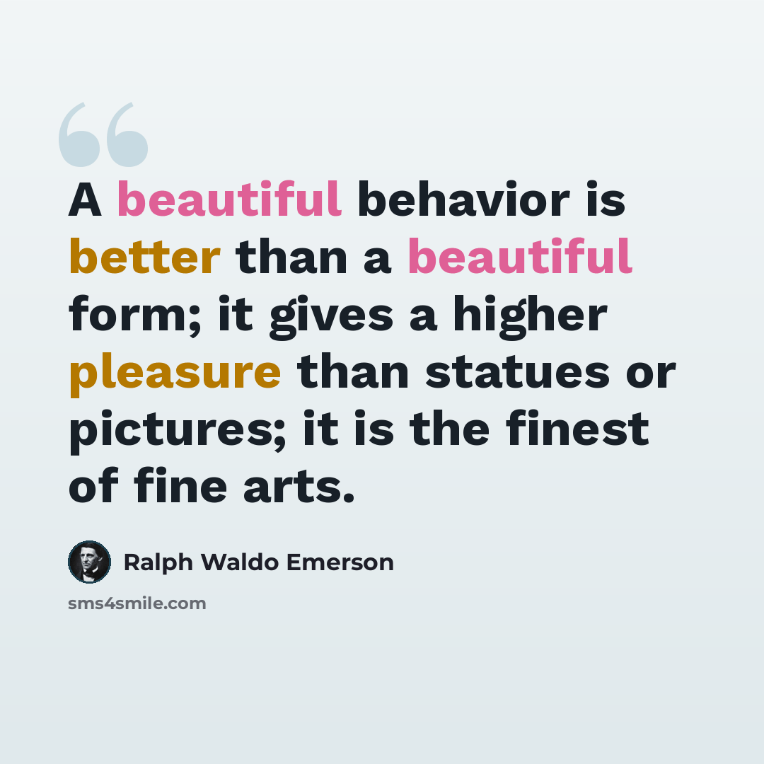 “A beautiful behavior is better than a beautiful form; it gives a higher pleasure than statues or pictures; it is the finest of fine arts.” quote by Ralph Waldo Emerson