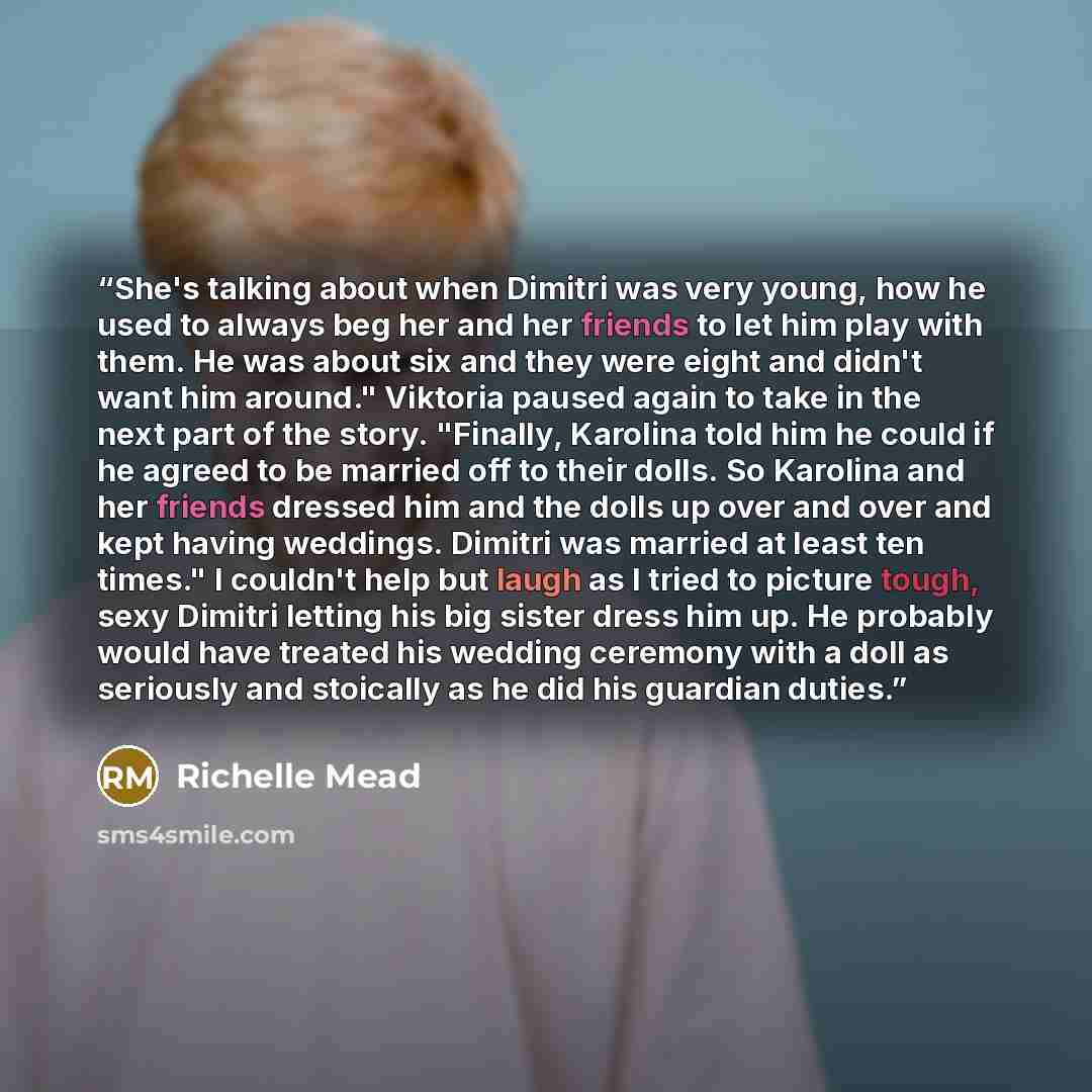 “She's talking about when Dimitri was very young, how he used to always beg her and her friends to let him play with them. He was about six and they were eight and didn't want him around." Viktoria paused again to take in the next part of the story. "Finally, Karolina told him he could if he agreed…” quote by Richelle Mead