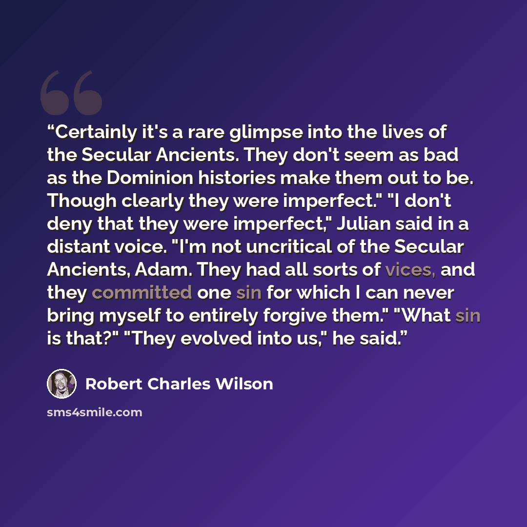 “Certainly it's a rare glimpse into the lives of the Secular Ancients. They don't seem as bad as the Dominion histories make them out to be. Though clearly they were imperfect." "I don't deny that they were imperfect," Julian said in a distant voice. "I'm not uncritical of the Secular Ancients…” quote by Robert Charles Wilson