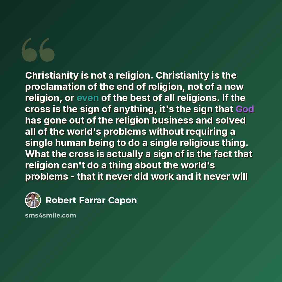 “Christianity is not a religion. Christianity is the proclamation of the end of religion, not of a new religion, or even of the best of all religions. If the cross is the sign of anything, it's the sign that God has gone out of the religion business and solved all of the world's problems without…” quote by Robert Farrar Capon