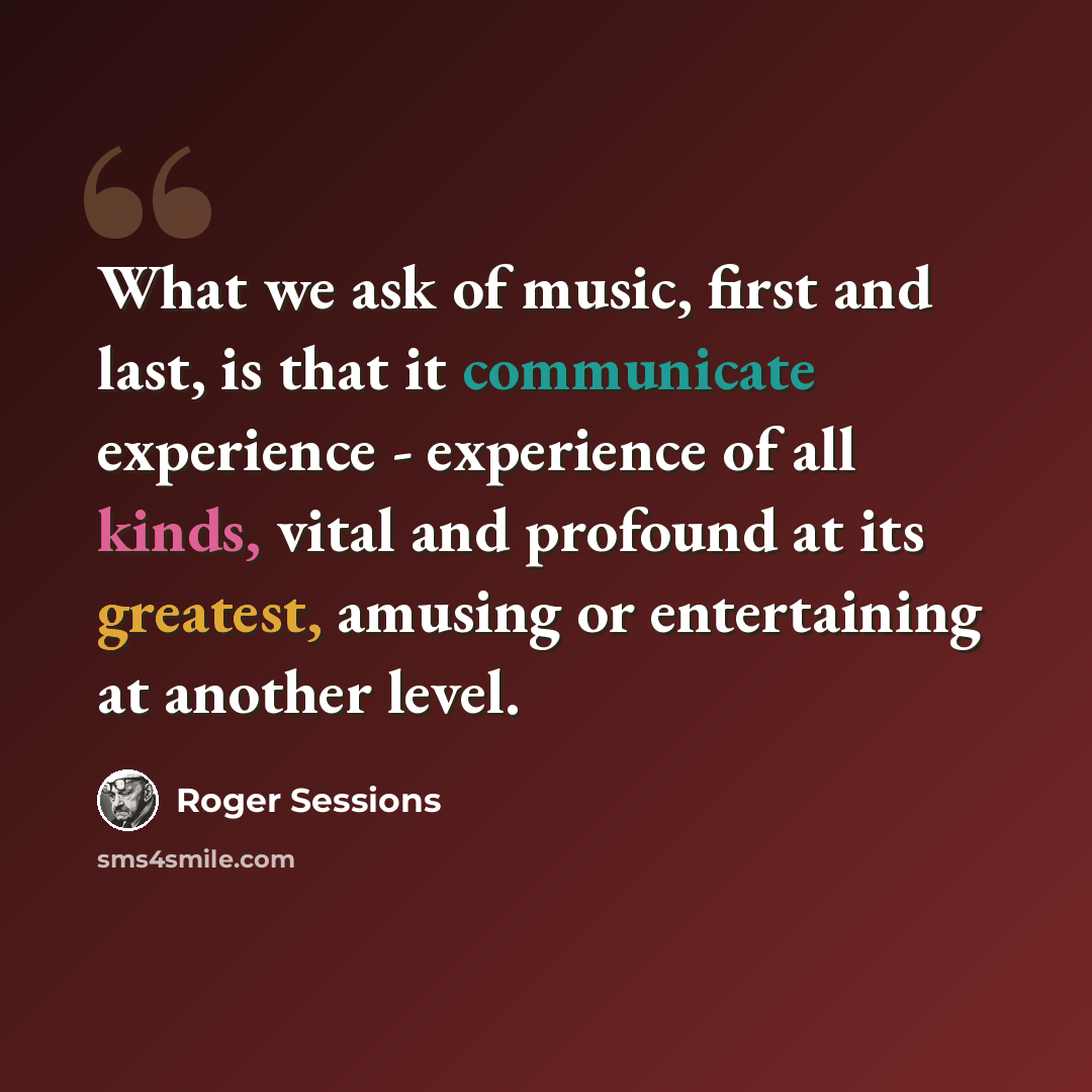 “What we ask of music, first and last, is that it communicate experience - experience of all kinds, vital and profound at its greatest, amusing or entertaining at another level.” quote by Roger Sessions