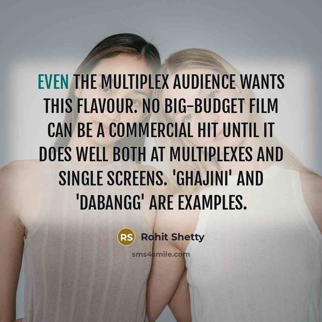 “Even the multiplex audience wants this flavour. No big-budget film can be a commercial hit until it does well both at multiplexes and single screens. 'Ghajini' and 'Dabangg' are examples.” quote by Rohit Shetty