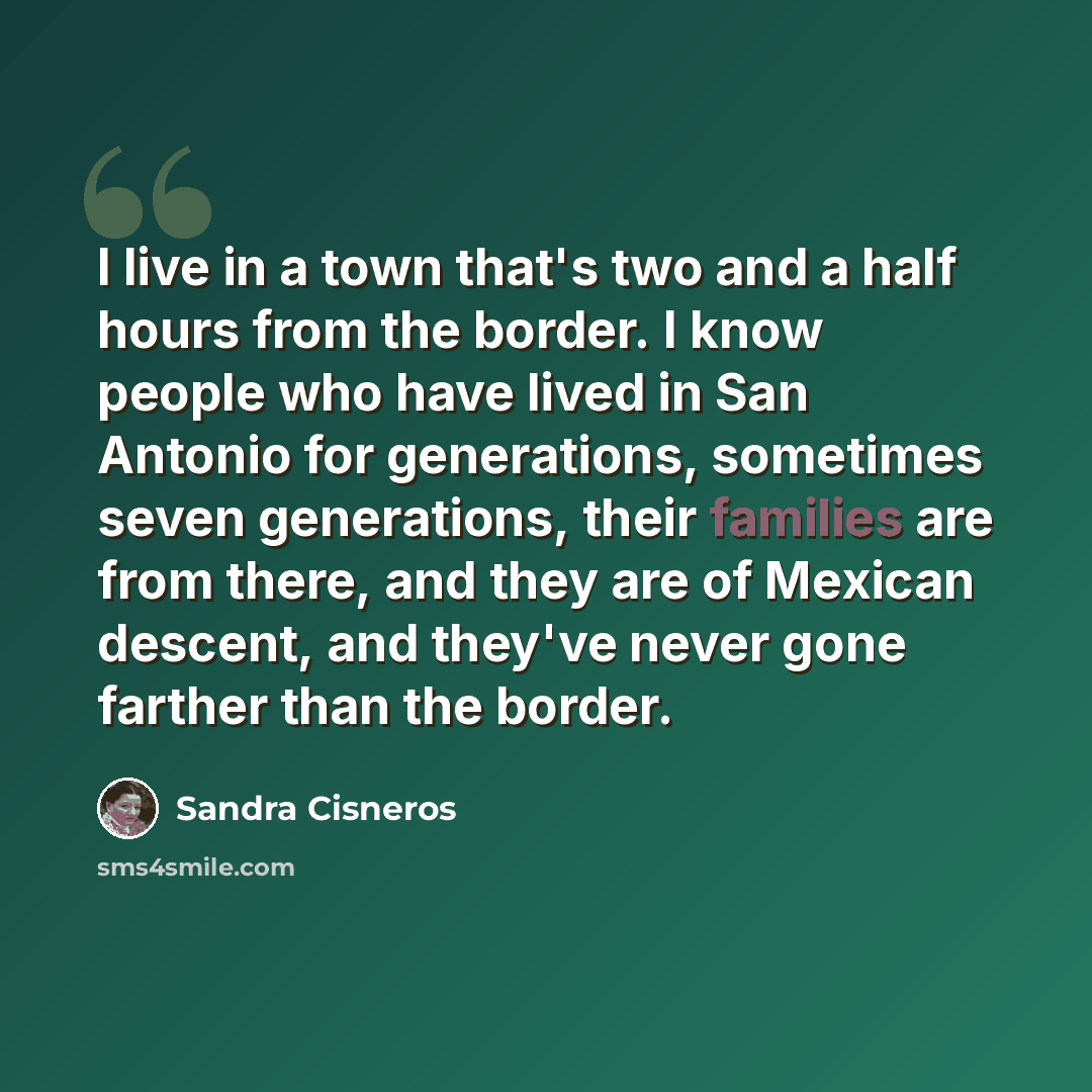 “I live in a town that's two and a half hours from the border. I know people who have lived in San Antonio for generations, sometimes seven generations, their families are from there, and they are of Mexican descent, and they've never gone farther than the border.” quote by Sandra Cisneros