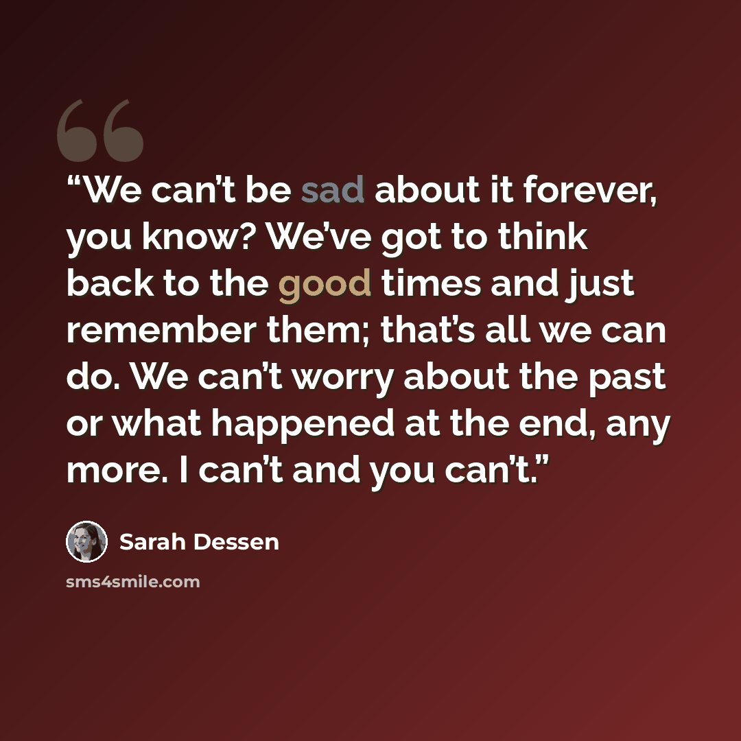 “We can’t be sad about it forever, you know? We’ve got to think back to the good times and just remember them; that’s all we can do. We can’t worry about the past or what happened at the end, any more. I can’t and you can’t.” quote by Sarah Dessen