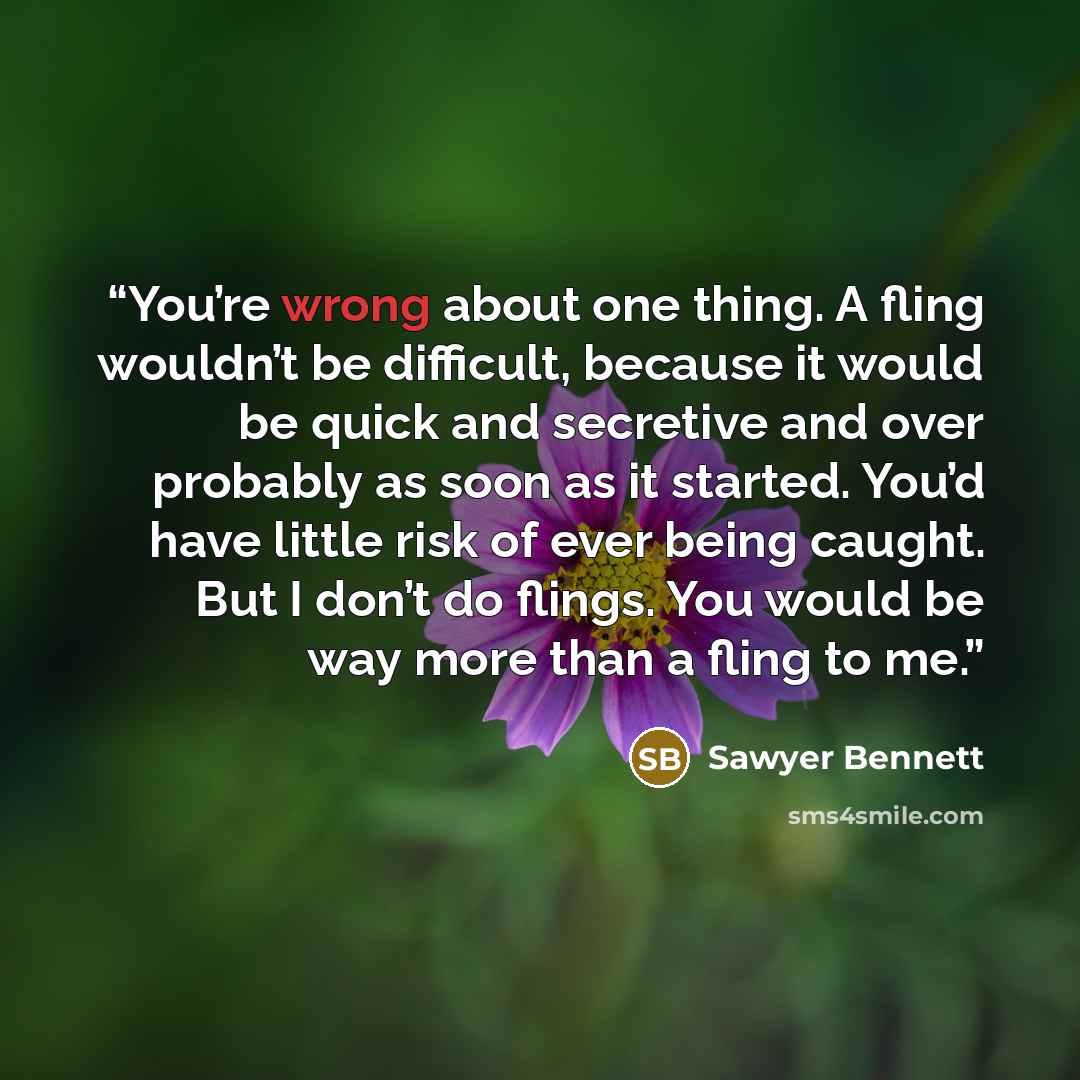 “You’re wrong about one thing. A fling wouldn’t be difficult, because it would be quick and secretive and over probably as soon as it started. You’d have little risk of ever being caught. But I don’t do flings. You would be way more than a fling to me.” quote by Sawyer Bennett