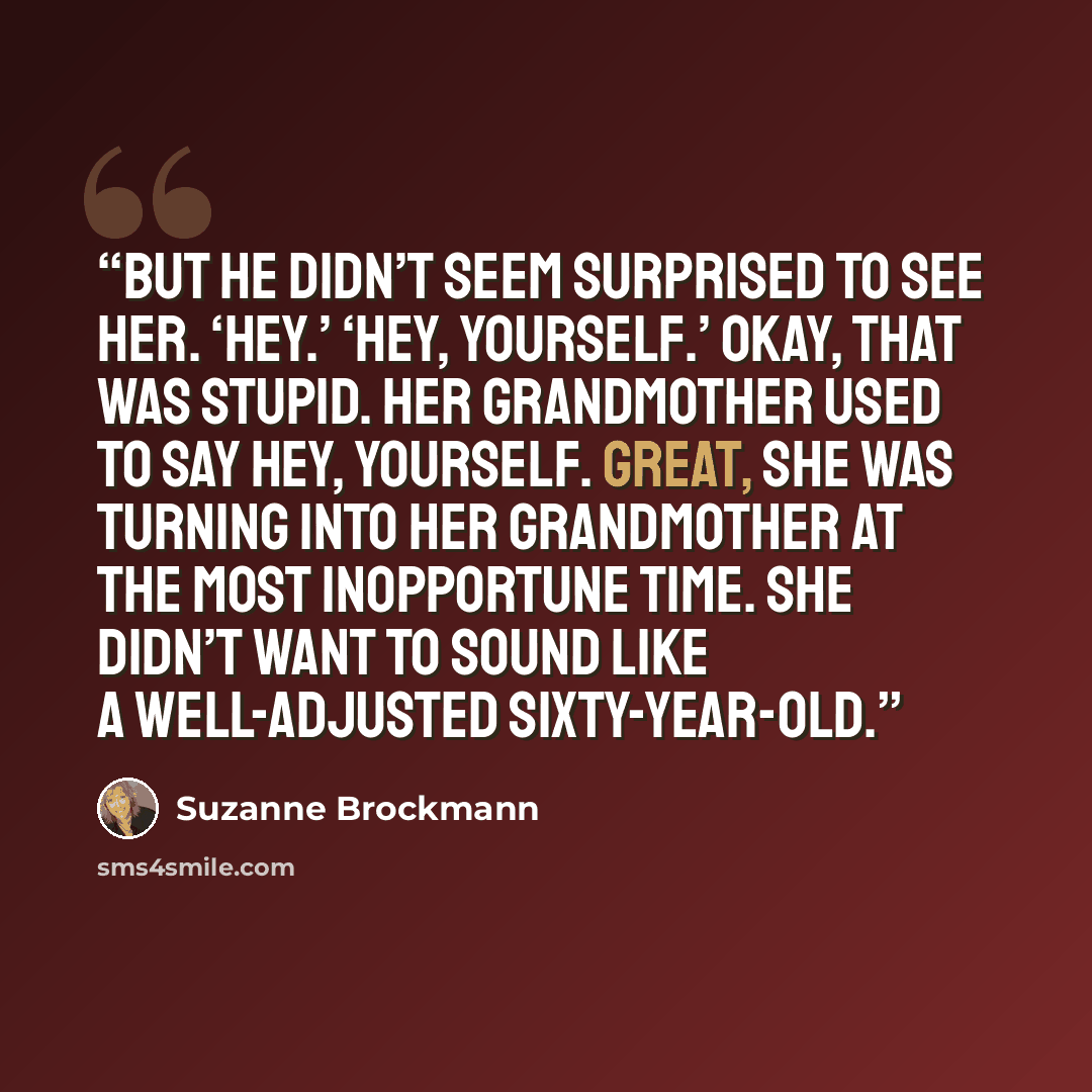 “But he didn’t seem surprised to see her. ‘Hey.’ ‘Hey, yourself.’ Okay, that was stupid. Her grandmother used to say Hey, yourself. Great, she was turning into her grandmother at the most inopportune time. She didn’t want to sound like a well-adjusted sixty-year-old.” quote by Suzanne Brockmann