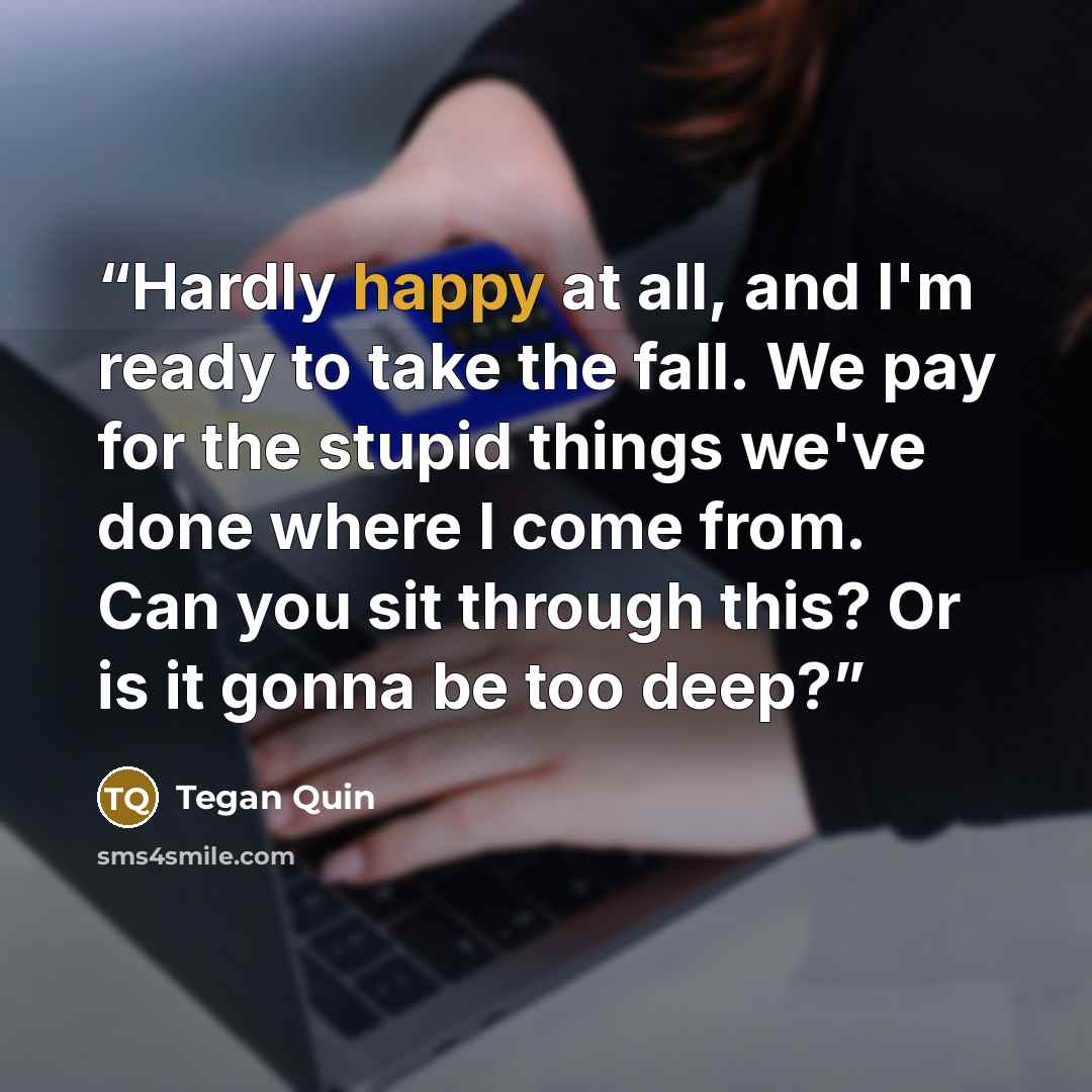 “Hardly happy at all, and I'm ready to take the fall. We pay for the stupid things we've done where I come from. Can you sit through this? Or is it gonna be too deep?” quote by Tegan Quin