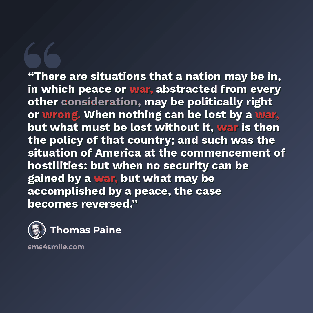 “There are situations that a nation may be in, in which peace or war, abstracted from every other consideration, may be politically right or wrong. When nothing can be lost by a war, but what must be lost without it, war is then the policy of that country; and such was the situation of America at…” quote by Thomas Paine