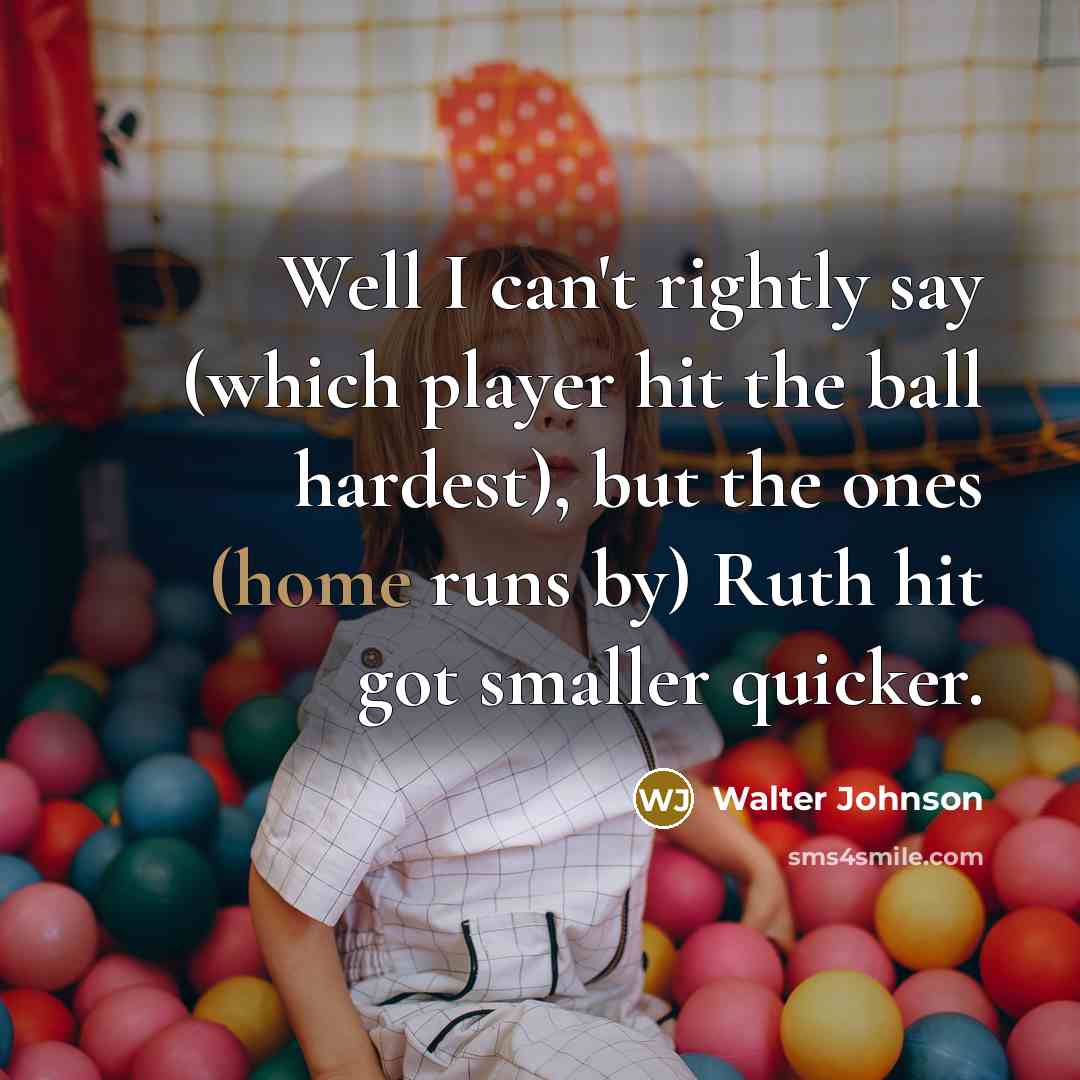 “Well I can't rightly say (which player hit the ball hardest), but the ones (home runs by) Ruth hit got smaller quicker.” quote by Walter Johnson
