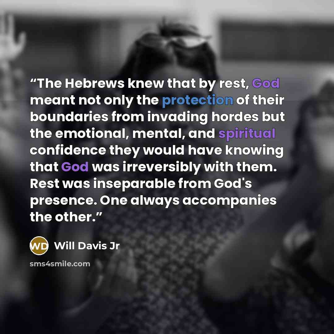 “The Hebrews knew that by rest, God meant not only the protection of their boundaries from invading hordes but the emotional, mental, and spiritual confidence they would have knowing that God was irreversibly with them. Rest was inseparable from God's presence. One always accompanies the other.” quote by Will Davis Jr