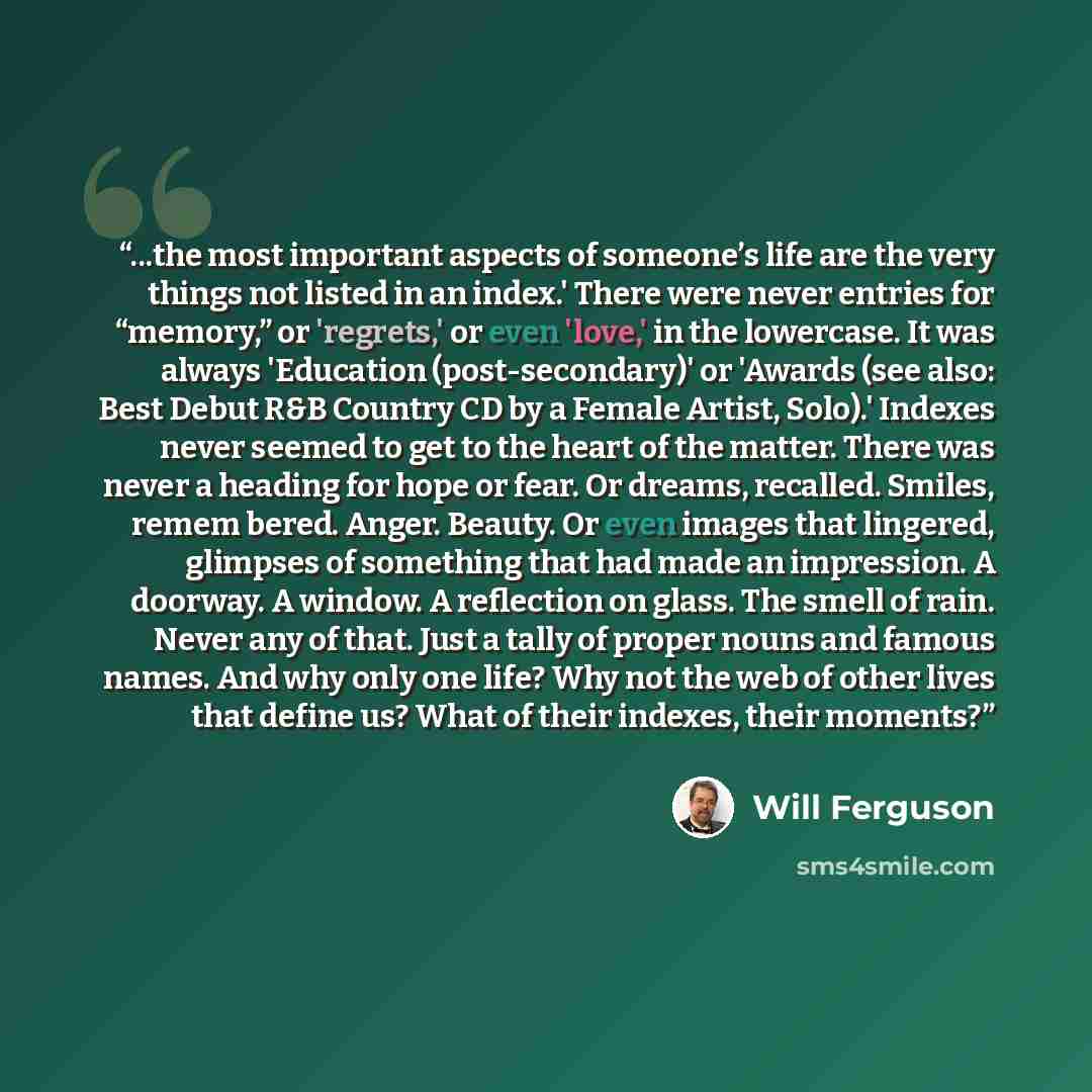 “...the most important aspects of someone’s life are the very things not listed in an index.' There were never entries for “memory,” or 'regrets,' or even 'love,' in the lowercase. It was always 'Education (post-secondary)' or 'Awards (see also: Best Debut R&B Country CD by a Female Artist, Solo).'…” quote by Will Ferguson