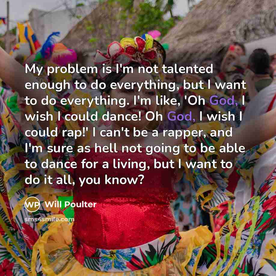 “My problem is I'm not talented enough to do everything, but I want to do everything. I'm like, 'Oh God, I wish I could dance! Oh God, I wish I could rap!' I can't be a rapper, and I'm sure as hell not going to be able to dance for a living, but I want to do it all, you know?” quote by Will Poulter