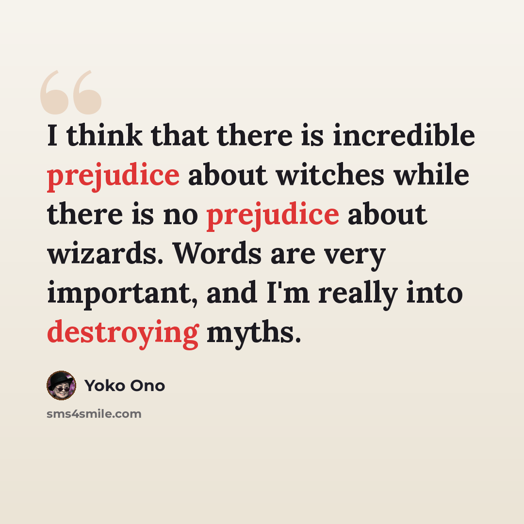 “I think that there is incredible prejudice about witches while there is no prejudice about wizards. Words are very important, and I'm really into destroying myths.” quote by Yoko Ono