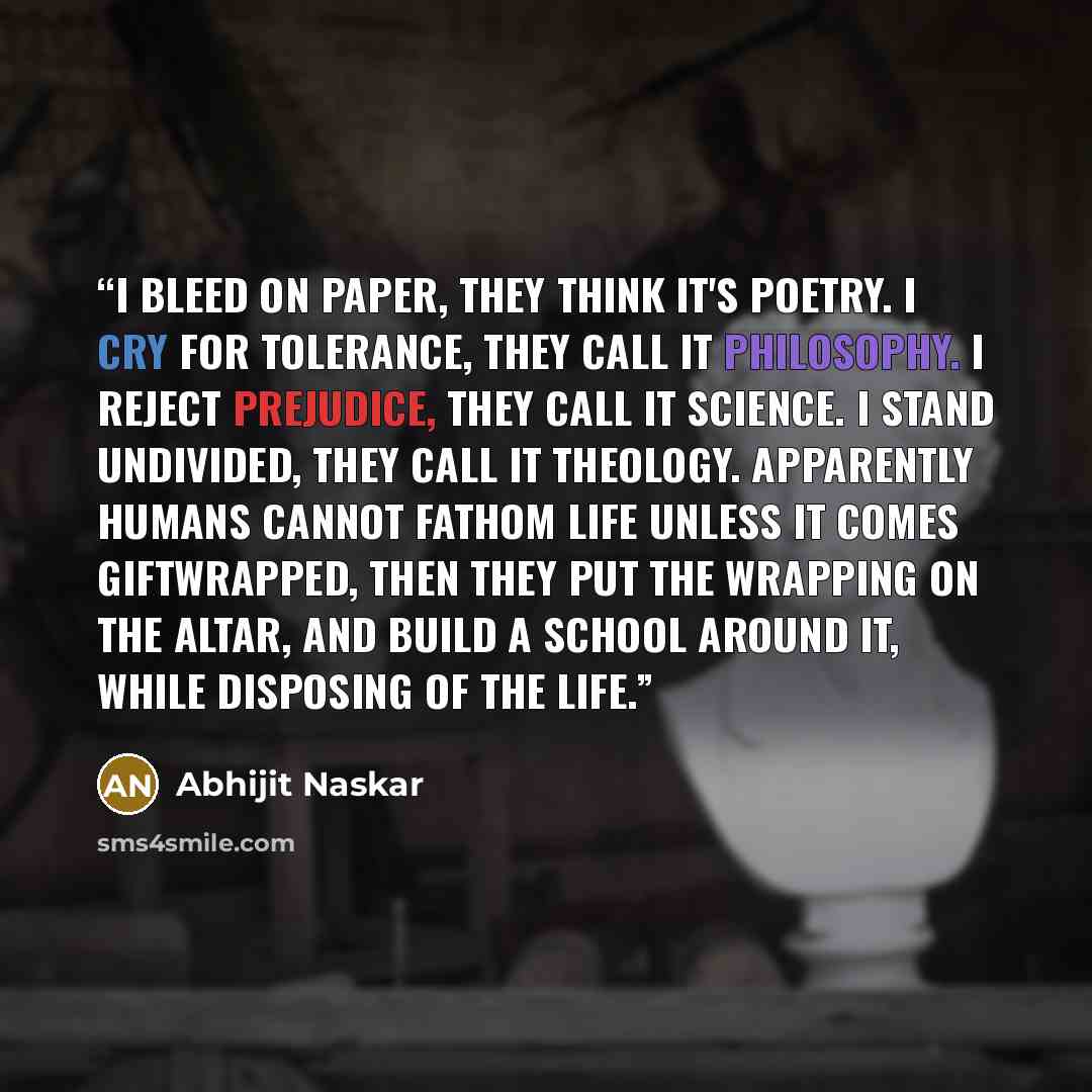 “I bleed on paper, they think it's poetry. I cry for tolerance, they call it philosophy. I reject prejudice, they call it science. I stand undivided, they call it theology. Apparently humans cannot fathom life unless it comes giftwrapped, then they put the wrapping on the altar, and build a school…” quote by Abhijit Naskar