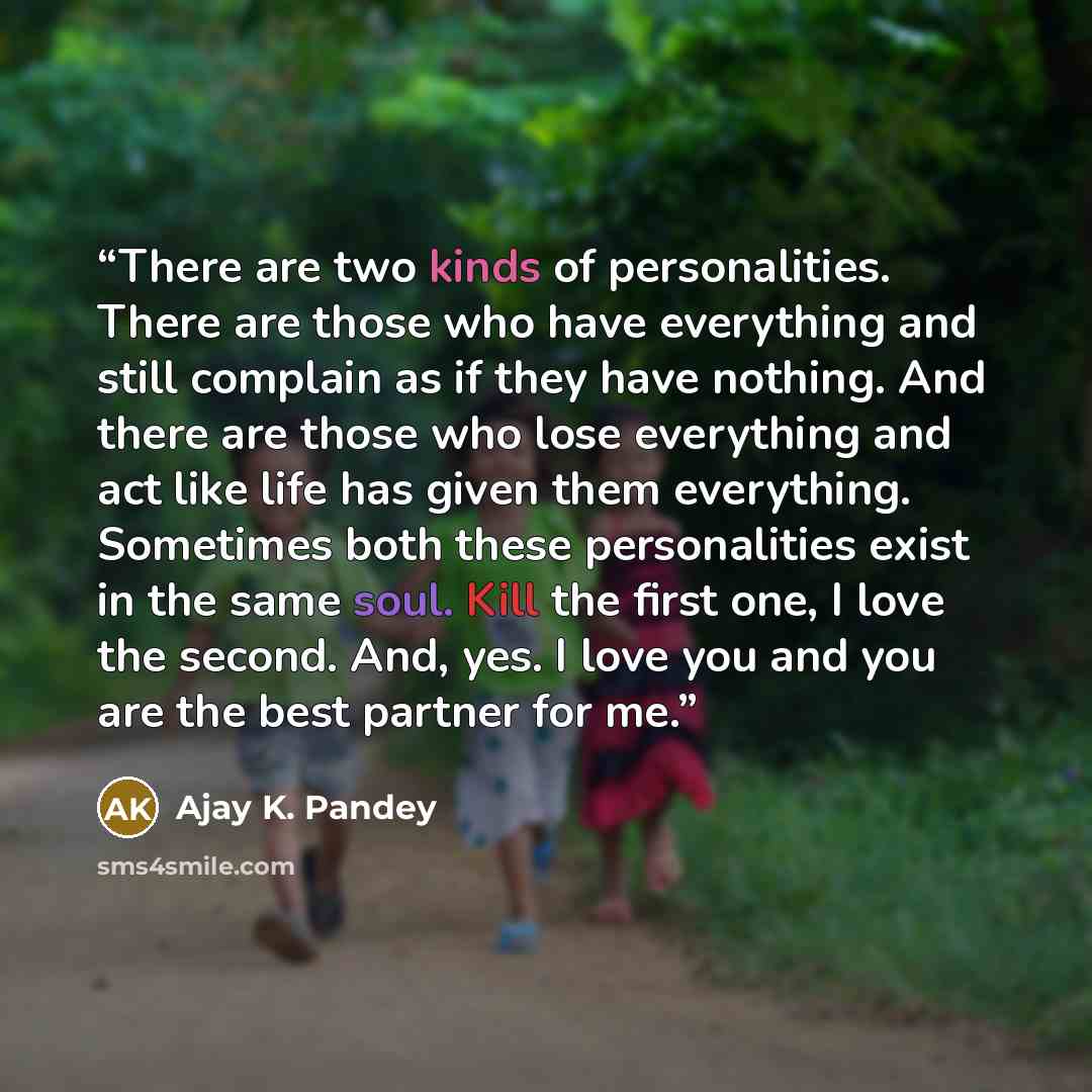 “There are two kinds of personalities. There are those who have everything and still complain as if they have nothing. And there are those who lose everything and act like life has given them everything. Sometimes both these personalities exist in the same soul. Kill the first one, I love the…” quote by Ajay K. Pandey