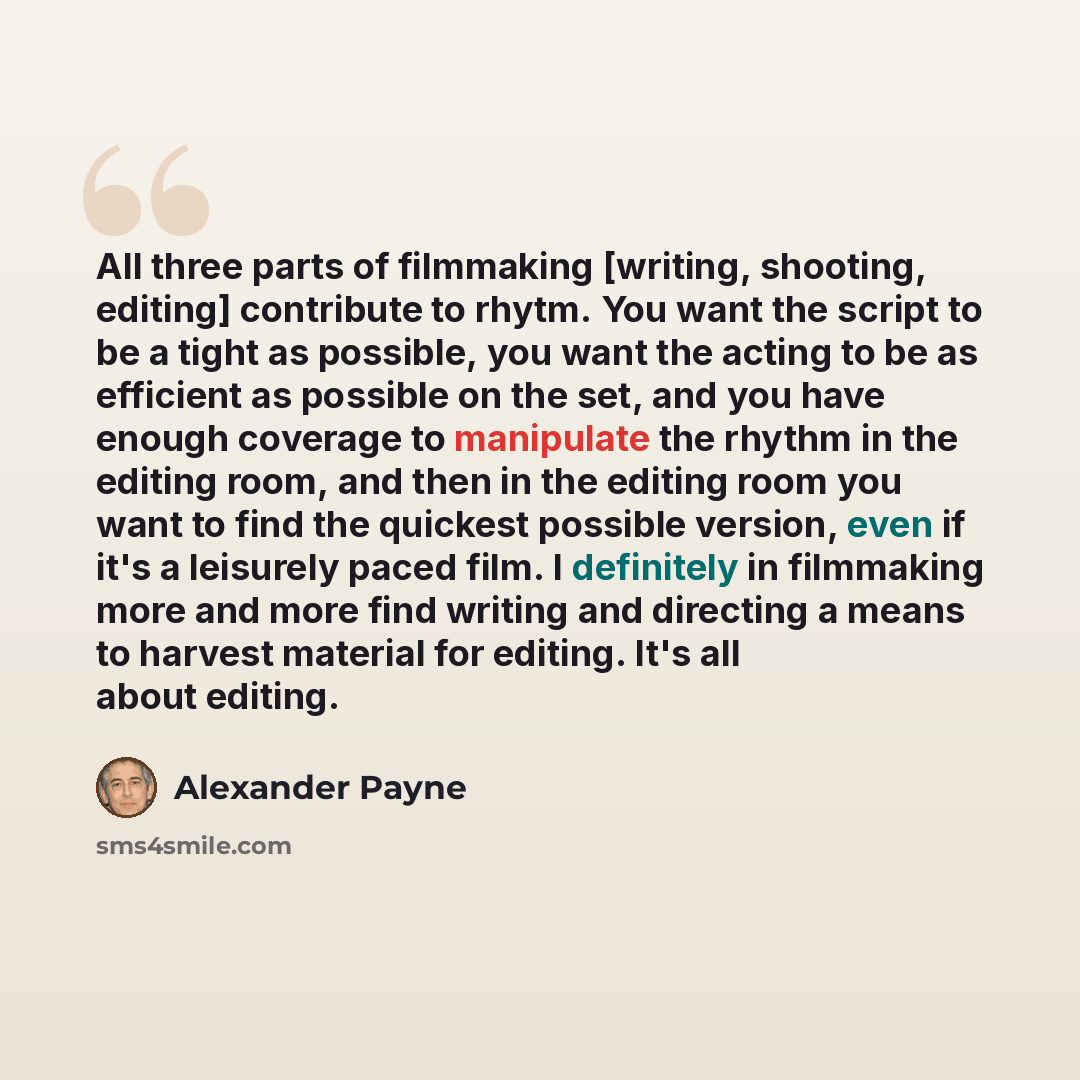 “All three parts of filmmaking [writing, shooting, editing] contribute to rhytm. You want the script to be a tight as possible, you want the acting to be as efficient as possible on the set, and you have enough coverage to manipulate the rhythm in the editing room, and then in the editing room you…” quote by Alexander Payne
