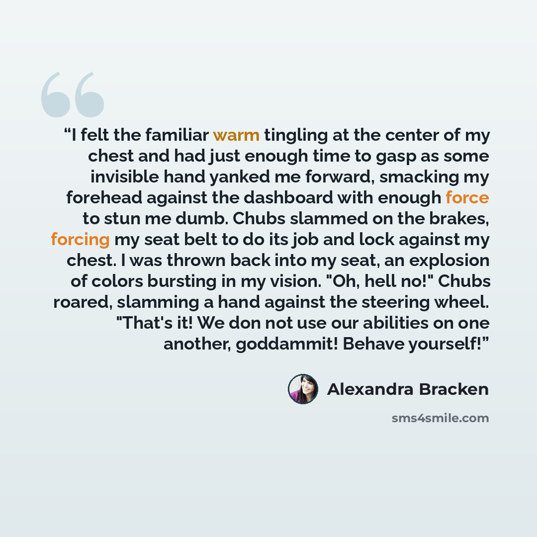 “I felt the familiar warm tingling at the center of my chest and had just enough time to gasp as some invisible hand yanked me forward, smacking my forehead against the dashboard with enough force to stun me dumb. Chubs slammed on the brakes, forcing my seat belt to do its job and lock against my…” quote by Alexandra Bracken