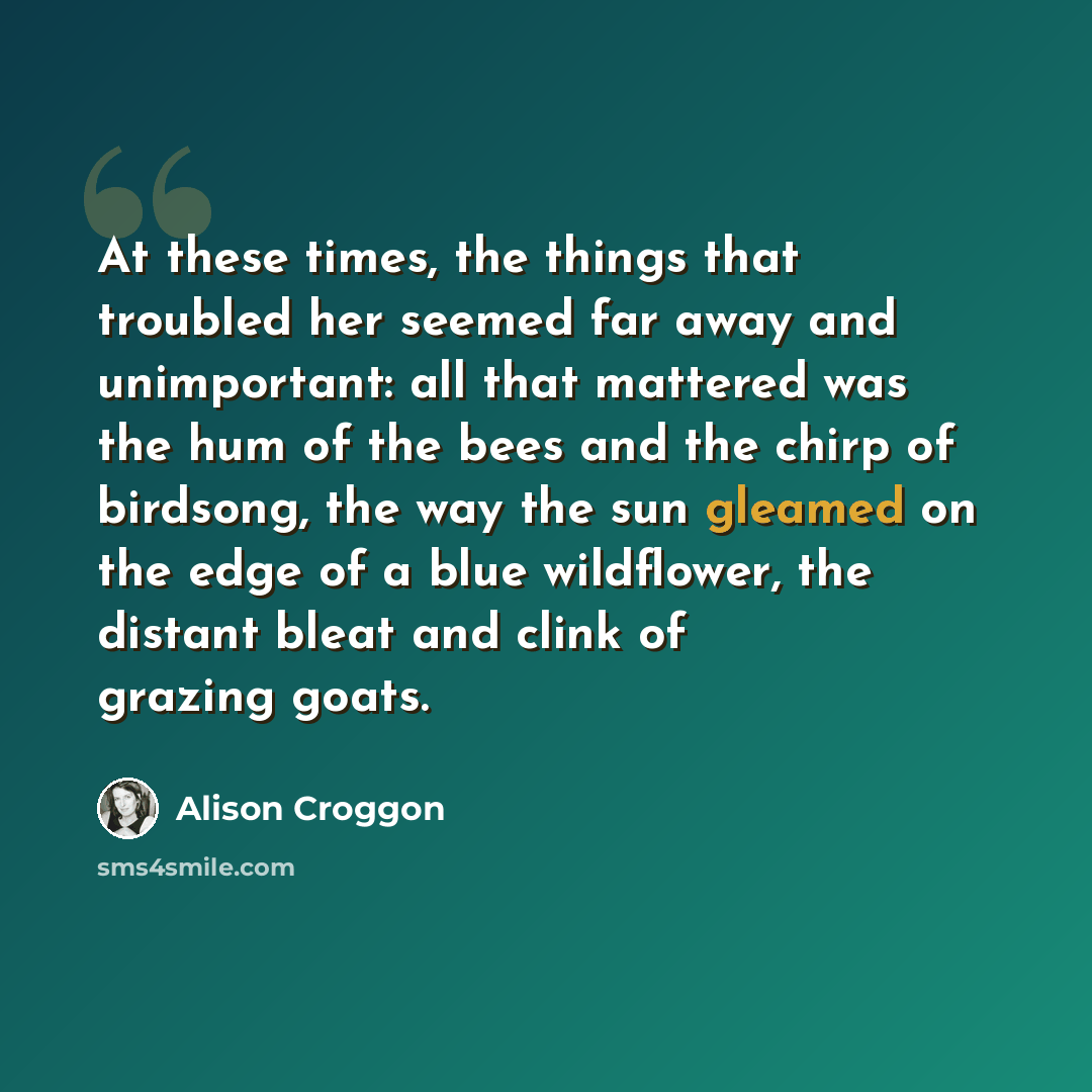 “At these times, the things that troubled her seemed far away and unimportant: all that mattered was the hum of the bees and the chirp of birdsong, the way the sun gleamed on the edge of a blue wildflower, the distant bleat and clink of grazing goats.” quote by Alison Croggon