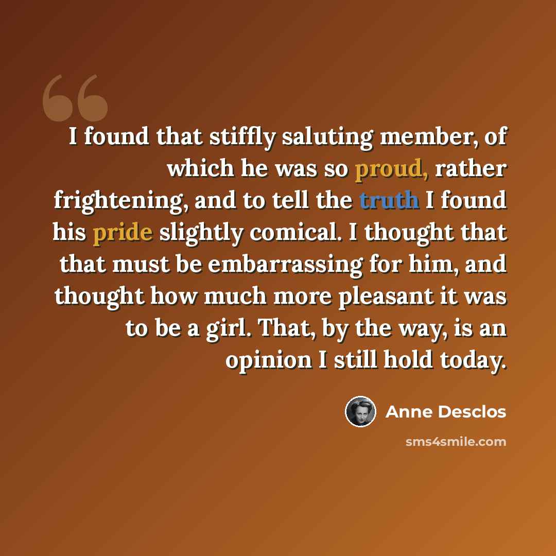“I found that stiffly saluting member, of which he was so proud, rather frightening, and to tell the truth I found his pride slightly comical. I thought that that must be embarrassing for him, and thought how much more pleasant it was to be a girl. That, by the way, is an opinion I still hold today.” quote by Anne Desclos